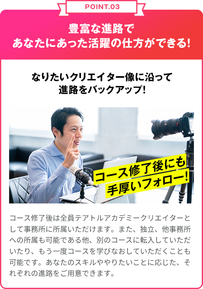 POINT.03 豊富な進路であなたにあった活躍の仕方ができる！なりたいクリエイターぞうに沿って進路をバックアップ！クリエイターコース終了後は全員テアトルアカデミークリエイターとして事務所に所属いただけます。また、独立、他事務所への所属も可能である他、別のコースに転入していただいたり、もう一度コースを学び直していただくことも可能です。あなたのスキルややりたいことに応じた、それぞれの進路をご用意できます。