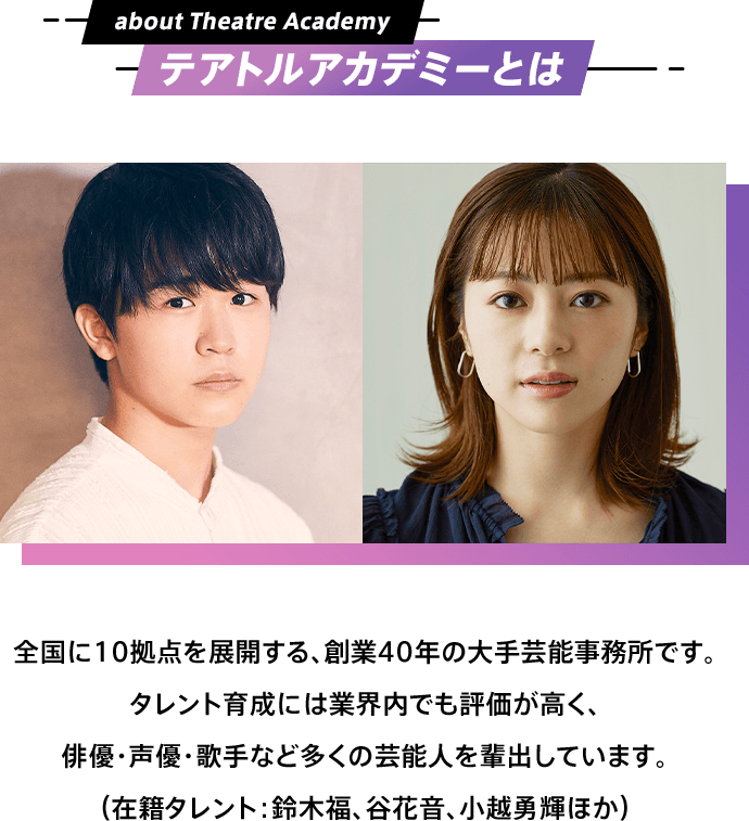 テアトルアカデミーとは 全国に10拠点を展開する、創業40年の大手芸能事務所です。タレント育成には業界内でも評価が高く、俳優・声優・歌手など多くの芸能人を輩出しています。（在籍タレント：鈴木福、谷花音、小越勇輝ほか）