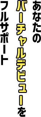 あなたのバーチャルデビューをフルサポート
