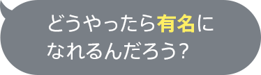 どうやったら有名になれるんだろう？