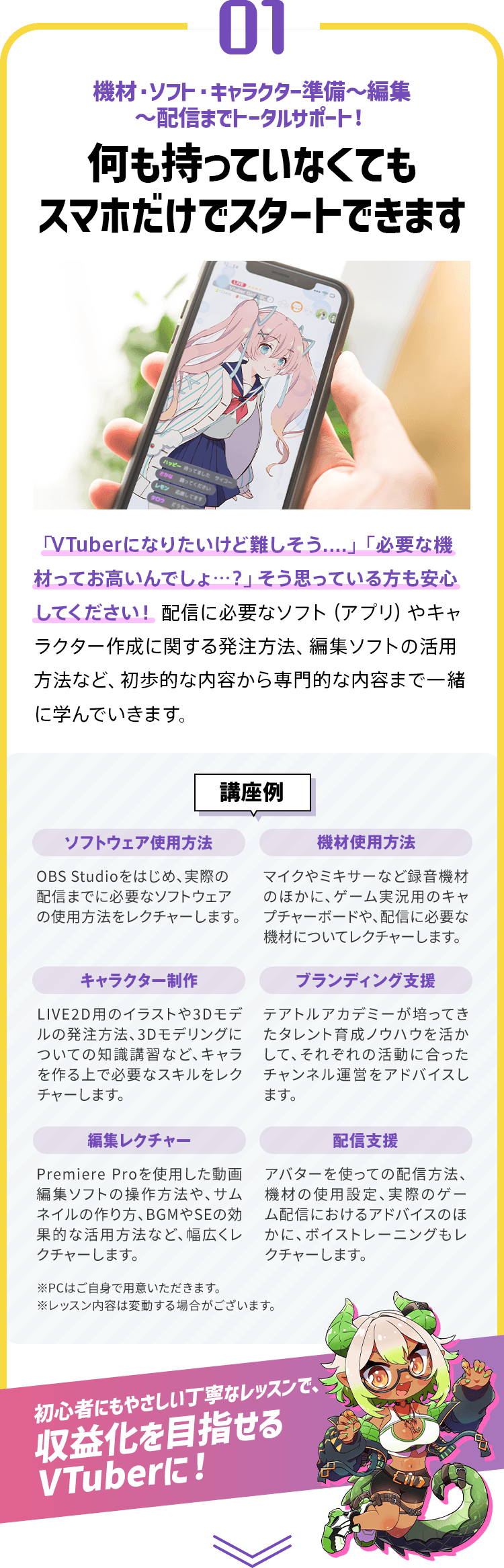 01 機材・ソフト・キャラクター準備～編集～配信までトータルサポート！ 何も持っていなくてもスマホだけでスタートできます 【講座例】・ソフトウェア使用方法 ・機材使用方法 ・キャラクター制作 ・ブランディング支援 ・編集レクチャー ・配信支援 ※PCはご自身で用意いただきます。 ※レッスン内容は変動する場合がございます。 初心者にもやさしい丁寧なレッスンで、収益化を目指せるVTuberに！