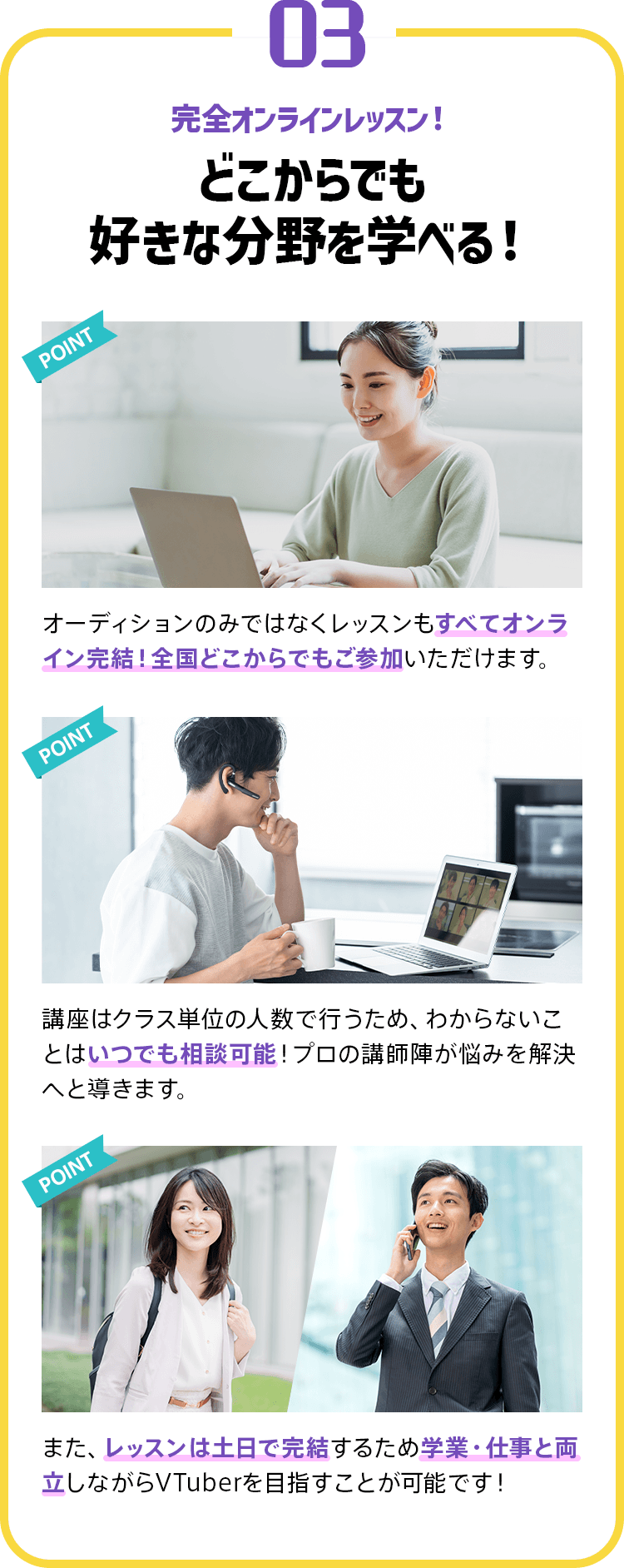 03 完全オンラインレッスン！どこからでも好きな分野を学べる！ オーディションのみではなくレッスンもすべてオンライン完結！全国どこからでもご参加いただけます。 講座はクラス単位の人数で行うため、わからないことはいつでも相談可能！プロの講師陣が悩みを解決へと導きます。 また、レッスンは土日で完結するため学業・仕事と両立しながらVTuberを目指すことが可能です！