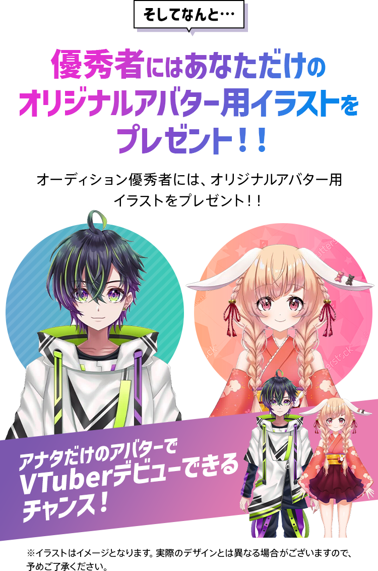 そしてなんと… 優秀者にはあなただけのオリジナルアバター用イラストをプレゼント！！ アナタだけのアバターでVTuberデビューできるチャンス！ ※イラストはイメージとなります。実際のデザインとは異なる場合がございますので、予めご了承ください。