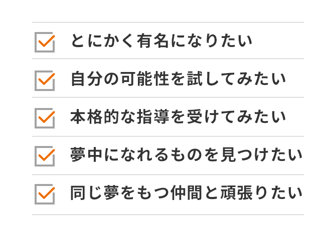 とにかく有名になりたい 自分の可能性を試してみたい 本格的な指導を受けてみたい 夢中になれるものを見つけたい 同じ夢をもつ仲間と頑張りたい