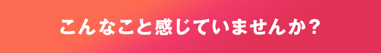 こんなこと思っていませんか？