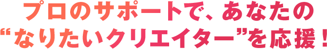 プロのサポートで、あなたの“なりたいクリエイター”を応援！