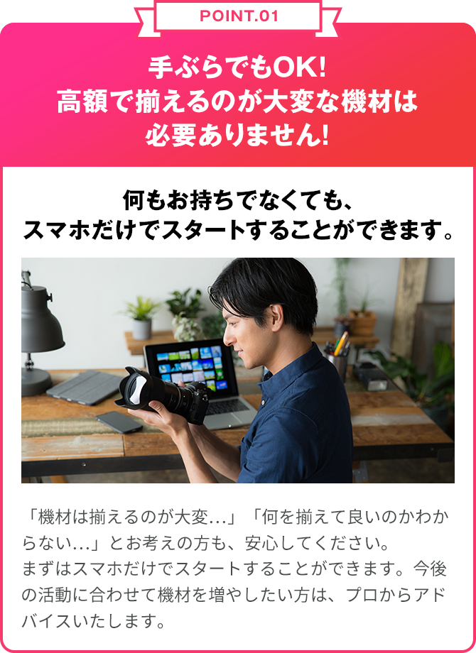 POINT.01 手ぶらでもOK!高額で揃えるのが大変な機材は無料貸出！何もお持ちでなくてもプロに近い環境で学んでいただけます。 「機材は揃えるのが大変…」「何を揃えて良いのかわからない…」とお考えの方も、安心してください。テアトル プラスでは無料でカメラ・編集ソフト・撮影用ビデオカメラマイク等の貸出を行なっております。また、テアトルアカデミー のスタジオも予約制で貸し出すことができます。