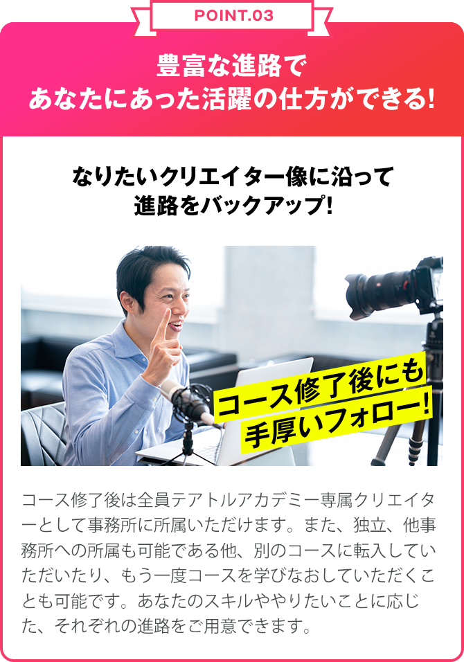 POINT.03 豊富な進路であなたにあった活躍の仕方ができる！なりたいクリエイターぞうに沿って進路をバックアップ！クリエイターコース終了後は全員テアトルアカデミー 専属クリエイターとして事務所に所属いただけます。また、独立、他事務所への所属も可能である他、別のコースに転入していただいたり、もう一度コースを学び直していただくことも可能です。あなたのスキルややりたいことに応じた、それぞれの進路をご用意できます。