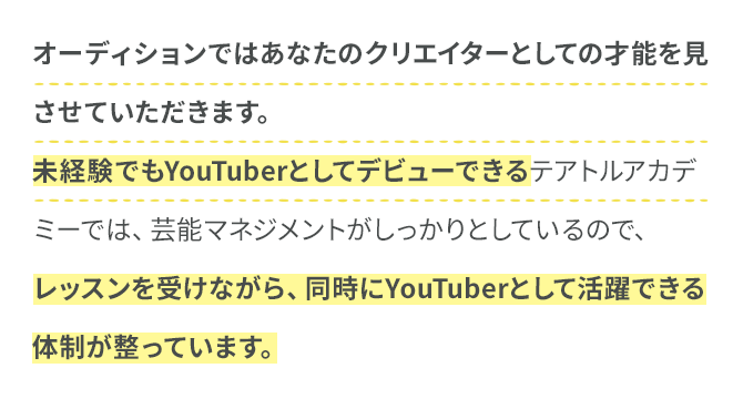 オーディションではあなたのクリエイターとしての才能を見させていただきます。未経験でもYouTuberとしてデビューできるテアトルアカデミーでは、芸能マネジメントがしっかりとしているので、レッスンを受けながら、同時にYouTuberとして活躍できる体制が整っています。