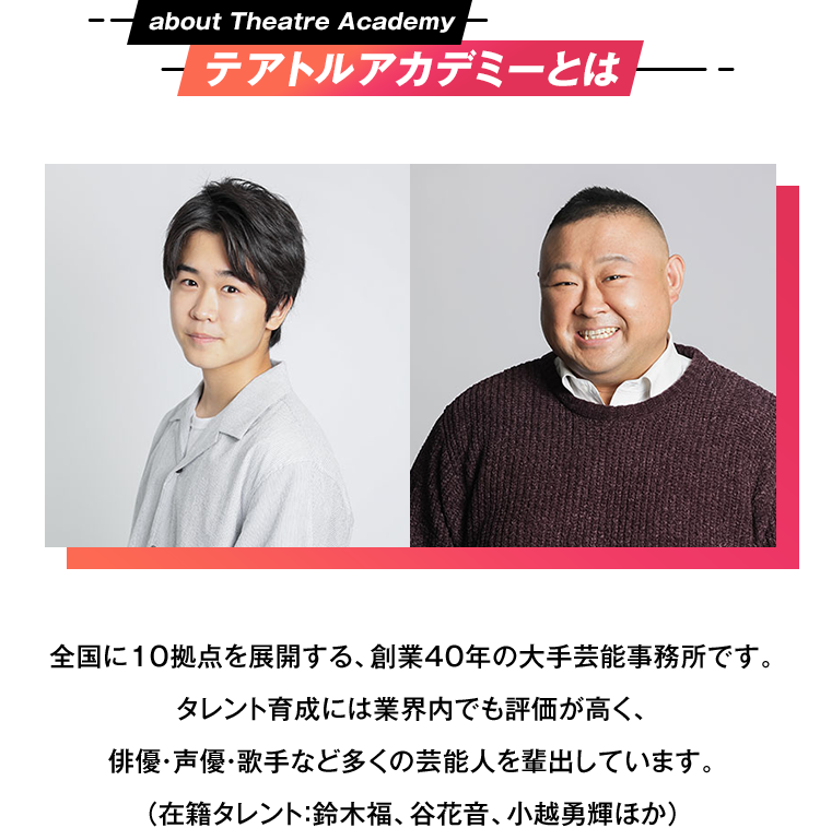 テアトルアカデミーとは 全国に10拠点を展開する、創業40年の大手芸能事務所です。タレント育成には業界内でも評価が高く、俳優・声優・歌手など多くの芸能人を輩出しています。（在籍タレント：鈴木福、谷花音、小越勇輝ほか）