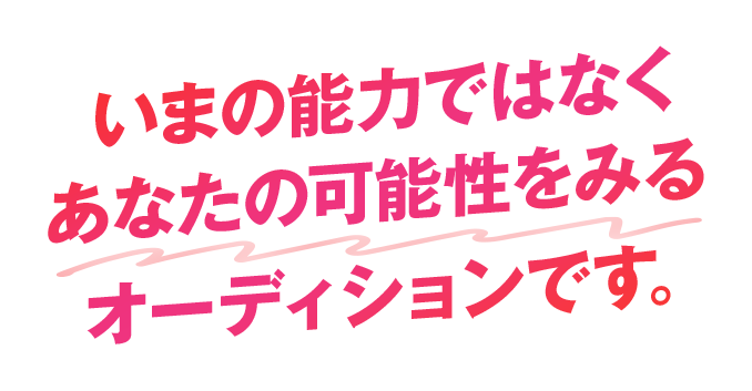 いまの能力ではなくあなたの可能性をみるオーディションです。