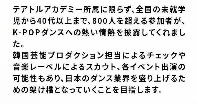 テアトルアカデミー所属に限らず、全国の未就学児から40代以上まで、800人を超える参加者が、K-POPダンスへの熱い情熱を披露してくれました。韓国芸能プロダクション担当によるチェックや音楽レーベルによるスカウト、各イベント出演の可能性もあり、日本のダンス業界を盛り上げるための架け橋となっていくことを目指します。