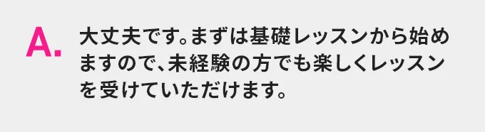 A.大丈夫です。まずは基礎レッスンから始めますので、未経験の方でも楽しくレッスンを受けていただけます。
