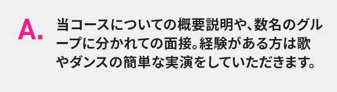 A.当コースについての概要説明や、数名のグループに分かれての面接。経験がある方は歌やダンスの簡単な実演をしていただきます。