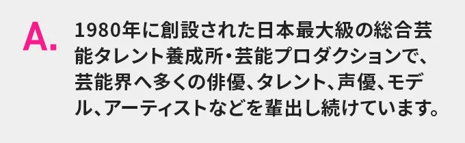 A.1980年に創設された日本最大級の総合芸能タレント養成所・芸能プロダクションで、芸能界へ多くの俳優、タレント、声優、モデル、アーティストなどを輩出し続けています。