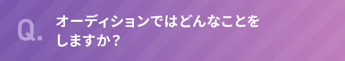 Q.オーディションではどんなことをしますか？