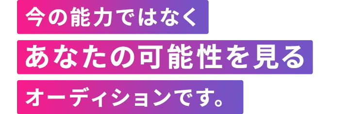 今の能力ではなくあなたの可能性を見るオーディションです。