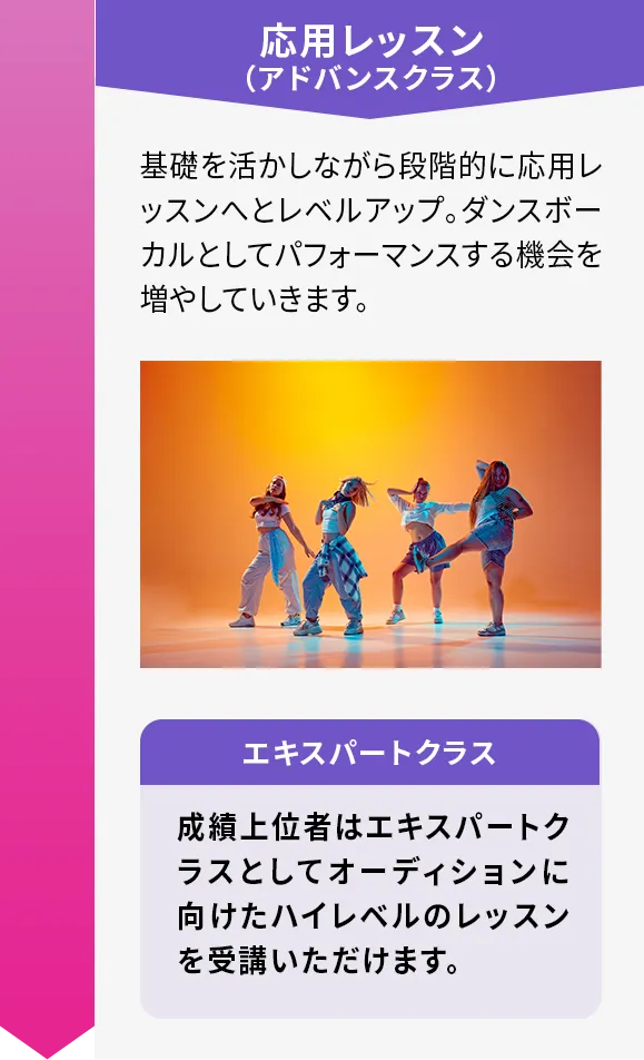 応用レッスン（アドバンスクラス）　基礎を活かしながら段階的に応用レッスンへとレベルアップ。ダンスボーカルとしてパフォーマンスする機会を増やしていきます。　エキスパートクラス 成績上位者はエキスパートクラスとしてオーディションに向けたハイレベルのレッスンを受講いただけます。