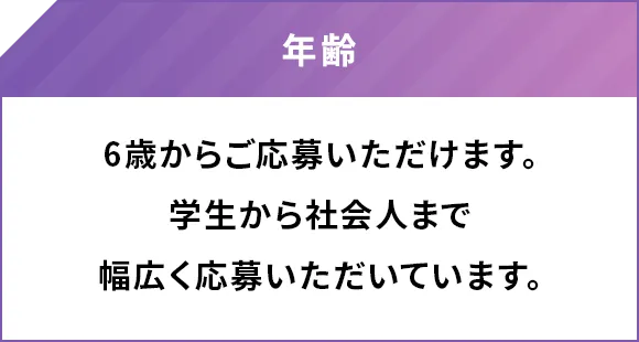 年齢 6歳からご応募いただけます。学生から社会人まで幅広く応募いただいています。