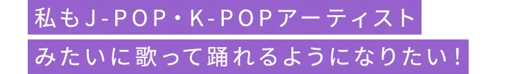 私もJ-POP・K-POPアーティストみたいに歌って踊れるようになりたい！