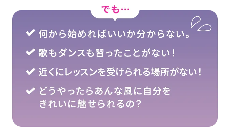 でも…何から始めればいいか分からない。歌もダンスも習ったことがない！近くにレッスンを受けられる場所がない！どうやったらあんな風に自分をきれいに魅せられるの？