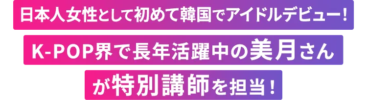 日本人女性として初めて韓国でアイドルデビュー！K-POP界で長年活躍中の美月さんが特別講師を担当！