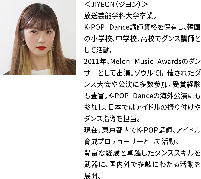 ＜JIYEON（ジヨン）＞放送芸能学科大学卒業。K-POP Dance講師資格を保有し、韓国の小学校、中学校、高校でダンス講師として活動。2011年、Melon Music Awardsのダンサーとして出演。ソウルで開催されたダンス大会や公演に多数参加、受賞経験も豊富。K-POP Danceの海外公演にも参加し、日本ではアイドルの振り付けやダンス指導を担当。現在、東京都内でK-POP講師、アイドル育成プロデューサーとして活動。豊富な経験と卓越したダンススキルを武器に、国内外で多岐にわたる活動を展開。