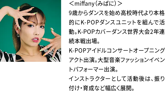 ＜miffany（みぱに）＞9歳からダンスを始め高校時代より本格的にK-POPダンスユニットを組んで活動。K-POPカバーダンス世界大会2年連続本戦出場。K-POPアイドルコンサートオープニングアクト出演。大型音楽ファッションイベントパフォーマー出演。インストラクターとして活動後は、振り付け・育成など幅広く展開。