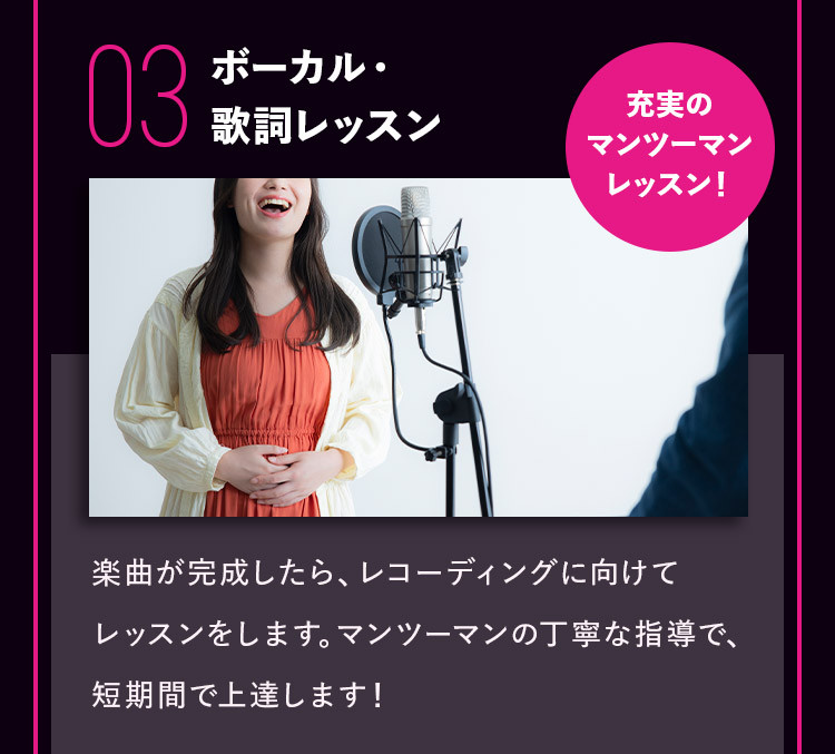 03 ボーカル・歌詞レッスン 充実のマンツーマンレッスン！ 楽曲が完成したら、レコーディングに向けてレッスンをします。マンツーマンの丁寧な指導で、短期間で上達します！