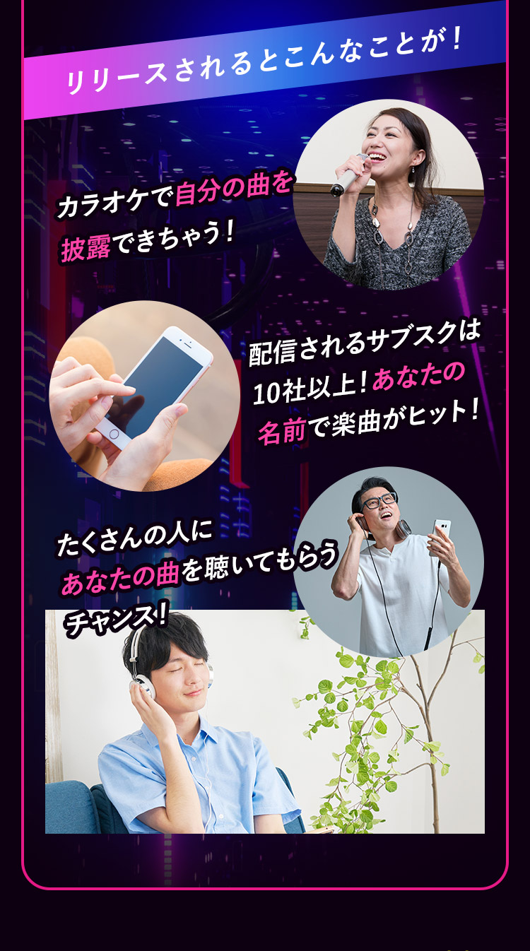 リリースされるとこんなことが！ カラオケで自分の曲を披露できちゃう！ 配信されるサブスクは10社以上！あなたの名前で楽曲がヒット！ たくさんの人にあなたの曲を聴いてもらうチャンス！