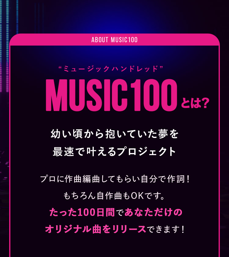 MUSIC100（ミュージックハンドレッド）とは？ 幼い頃から抱いていた夢を最速で叶えるプロジェクト プロに作曲編曲してもらい⾃分で作詞！もちろん自作曲もOKです。たった100日間であなただけのオリジナル曲をリリースできます！