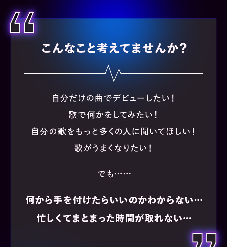 こんなこと考えてませんか？ 自分だけの曲でデビューしたい！ 歌で何かをしてみたい！ 自分の歌をもっと多くの人に聞いてほしい！ 歌がうまくなりたい！でも…… 何から手を付けたらいいのかわからない… 忙しくてまとまった時間が取れない…