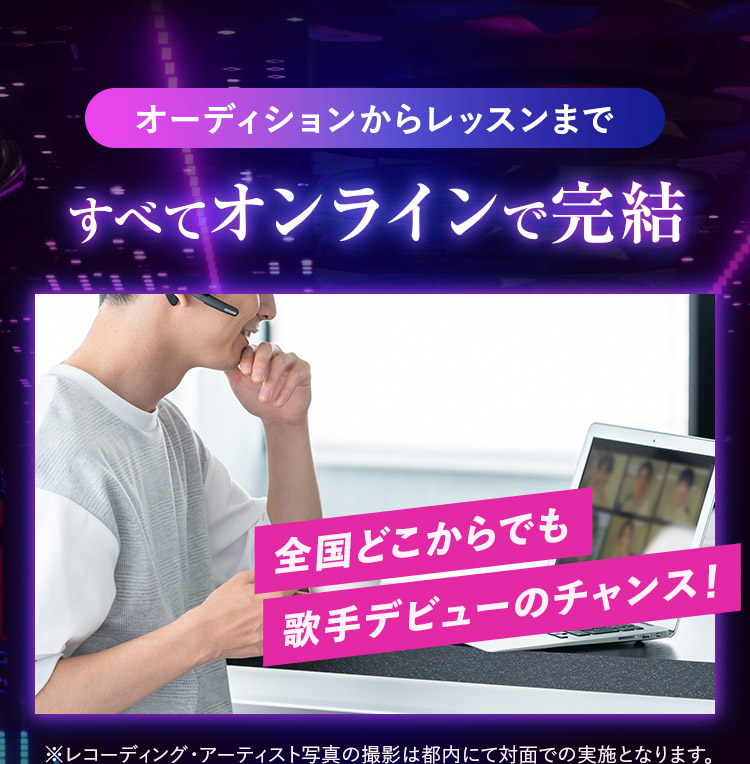 オーディションからレッスンまで すべてオンラインで完結 全国どこからでも歌手デビューのチャンス！ ※レコーディング・アーティスト写真の撮影は都内にて対面での実施となります。