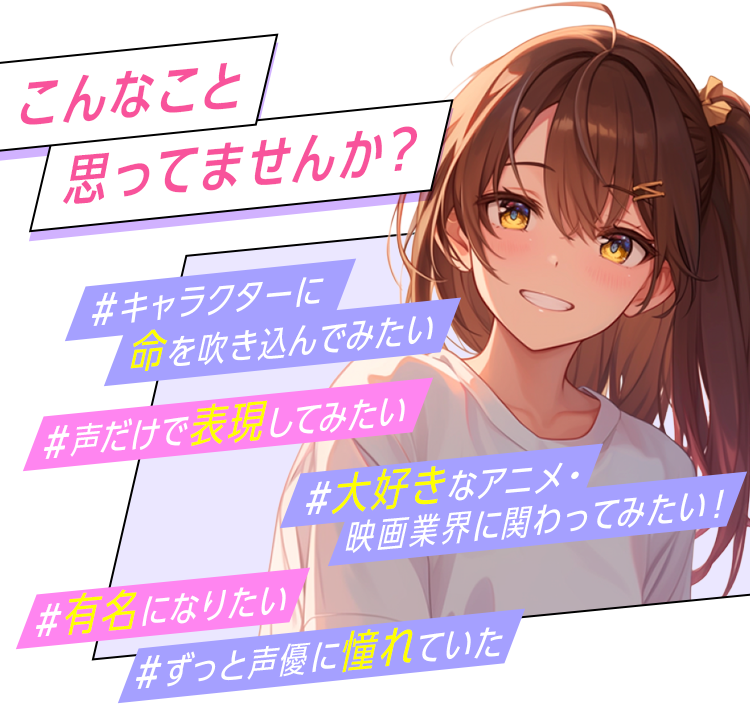 こんなこと思ってませんか？キャラクターに命を吹き込んでみたい！声だけで表現してみたい！大好きなアニメ・映画業界にかかわってみたい！有名になりたい！ずっと声優に憧れてた