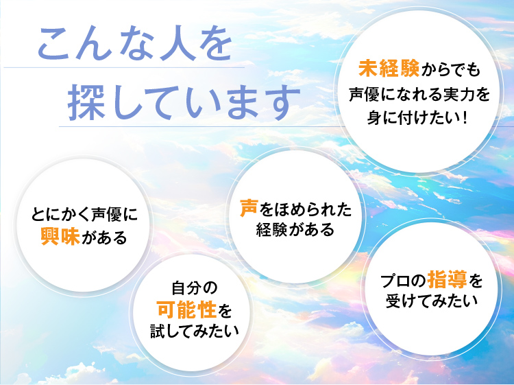こんな人を探しています 未経験からでも声優になれる実力を身に付けたい！ とにかく声優に興味がある 声をほめられた経験がある 自分の可能性を試してみたい プロの指導を受けてみたい