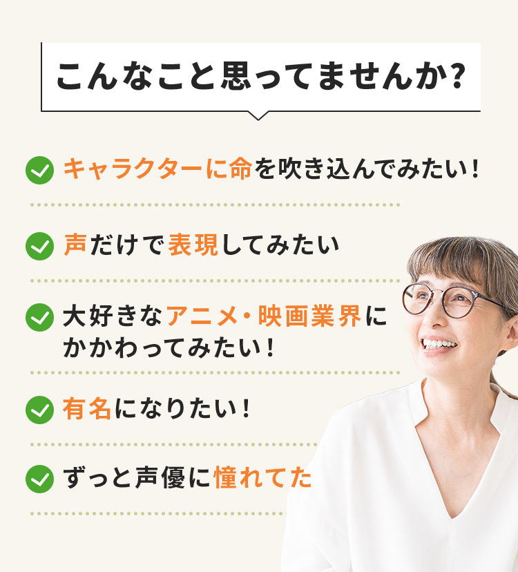 こんなこと思ってませんか？キャラクターに命を吹き込んでみたい！声だけで表現してみたい！大好きなアニメ・映画業界にかかわってみたい！有名になりたい！ずっと声優に憧れてた
