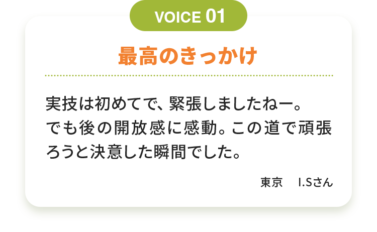 最高のきっかけ 実技は初めてで、緊張しましたねー。でも後の開放感に感動。この道で頑張ろうと決意した瞬間でした。 東京　I.Sさん