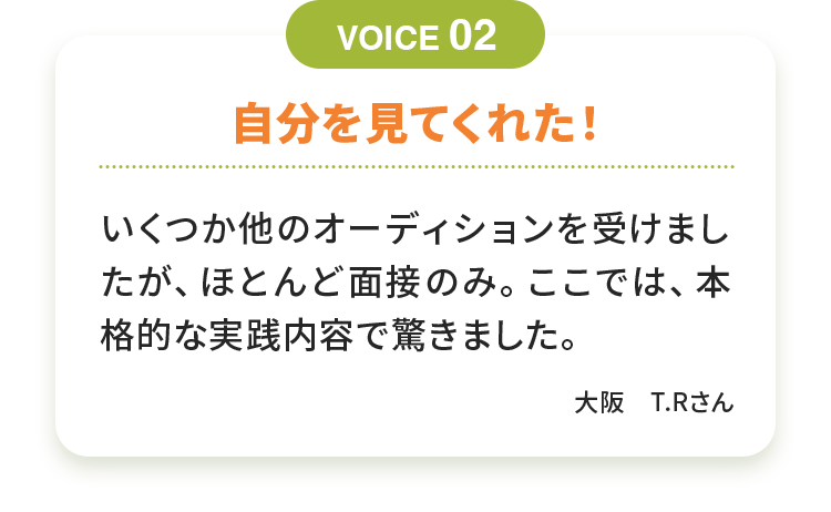 自分を見てくれた！ いくつか他のオーディションを受けましたが、ほとんど面接のみ。ここでは、本格的な実践内容で驚きました。 大阪　T.Rさん