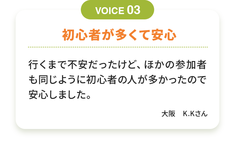 初心者が多くて安心 行くまで不安だったけど、ほかの参加者も同じように初心者の人が多かったので安心しました。大阪　K.Kさん