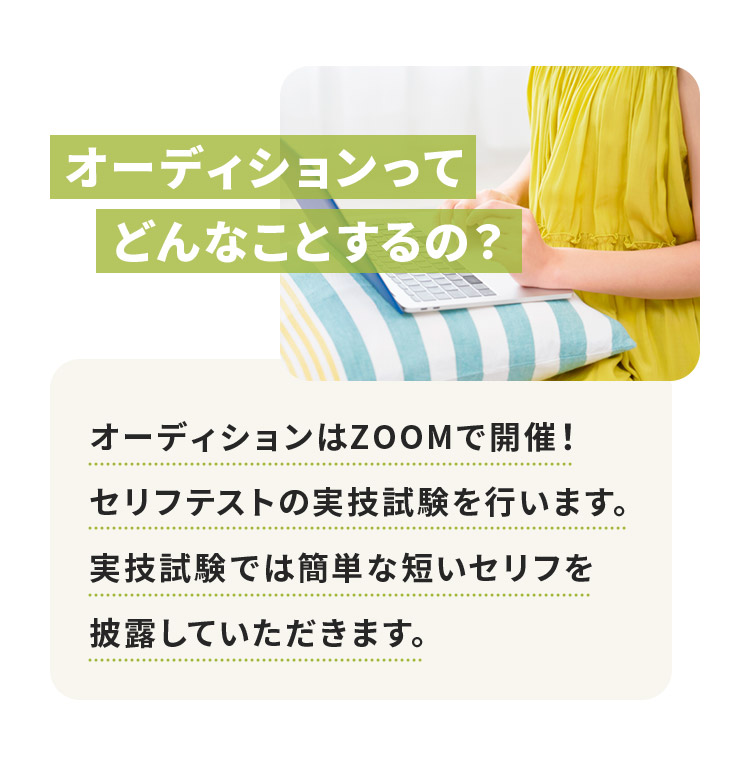 オーディションってどんなことをするの？オーディションはZOOMで開催！セリフテストの実技試験を行います。実技試験では簡単な短いセリフを披露していただきます。